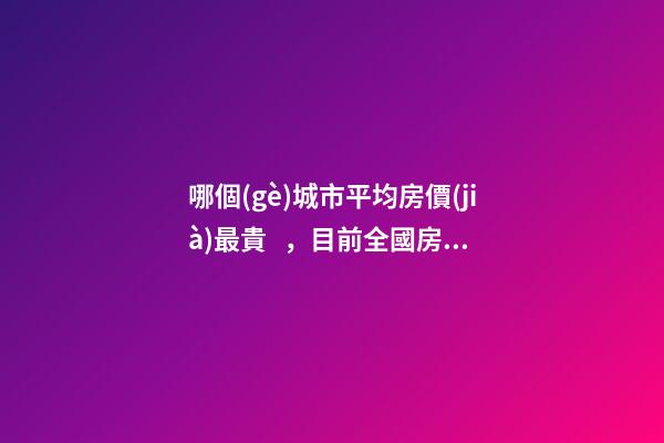 哪個(gè)城市平均房價(jià)最貴，目前全國房價(jià)最高城市排名有誰了解